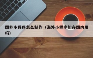 贺州国外小程序怎么制作（海外小程序能在国内用吗）