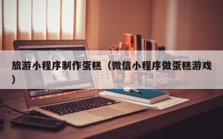 贺州旅游小程序制作蛋糕（微信小程序做蛋糕游戏）